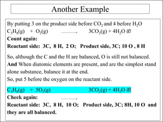 Another Example
By putting 3 on the product side before CO2 and 4 before H2O
C3H8(g) + O2(g) 3CO2(g) + 4H2O (l)
Count again:
Reactant side: 3C, 8 H, 2 O; Product side, 3C; 10 O , 8 H
So, although the C and the H are balanced, O is still not balanced.
And When diatomic elements are present, and are the simplest stand
alone substance, balance it at the end.
So, put 5 before the oxygen on the reactant side.
C3H8(g) + 5O2(g) 3CO2(g) + 4H2O (l)
Check again:
Reactant side: 3C, 8 H, 10 O; Product side, 3C; 8H, 10 O and
they are all balanced.
 
