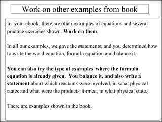 Work on other examples from book
In your ebook, there are other examples of equations and several
practice exercises shown. Work on them.
In all our examples, we gave the statements, and you determined how
to write the word equation, formula equation and balance it.
You can also try the type of examples where the formula
equation is already given. You balance it, and also write a
statement about which reactants were involved, in what physical
states and what were the products formed, in what physical state.
There are examples shown in the book.
 