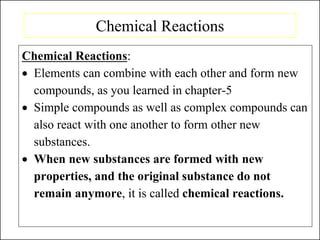 Chemical Reactions
Chemical Reactions:
• Elements can combine with each other and form new
compounds, as you learned in chapter-5
• Simple compounds as well as complex compounds can
also react with one another to form other new
substances.
• When new substances are formed with new
properties, and the original substance do not
remain anymore, it is called chemical reactions.
 