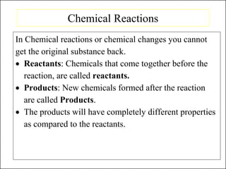 Chemical Reactions
In Chemical reactions or chemical changes you cannot
get the original substance back.
• Reactants: Chemicals that come together before the
reaction, are called reactants.
• Products: New chemicals formed after the reaction
are called Products.
• The products will have completely different properties
as compared to the reactants.
 