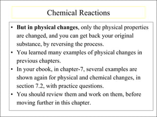Chemical Reactions
• But in physical changes, only the physical properties
are changed, and you can get back your original
substance, by reversing the process.
• You learned many examples of physical changes in
previous chapters.
• In your ebook, in chapter-7, several examples are
shown again for physical and chemical changes, in
section 7.2, with practice questions.
• You should review them and work on them, before
moving further in this chapter.
 