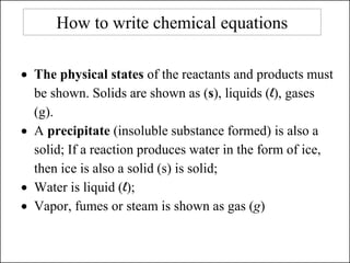 How to write chemical equations
• The physical states of the reactants and products must
be shown. Solids are shown as (s), liquids (l), gases
(g).
• A precipitate (insoluble substance formed) is also a
solid; If a reaction produces water in the form of ice,
then ice is also a solid (s) is solid;
• Water is liquid (l);
• Vapor, fumes or steam is shown as gas (g)
 