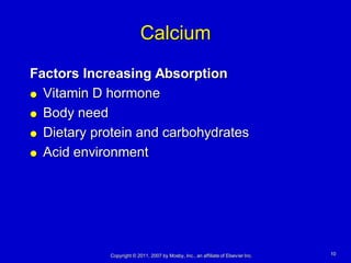 Calcium
Factors Increasing Absorption
 Vitamin D hormone

 Body need

 Dietary protein and carbohydrates

 Acid environment




            Copyright © 2011, 2007 by Mosby, Inc., an affiliate of Elsevier Inc.   10
 