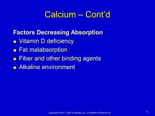 Calcium – Cont’d
Factors Decreasing Absorption
 Vitamin D deficiency

 Fat malabsorption

 Fiber and other binding agents

 Alkaline environment




            Copyright © 2011, 2007 by Mosby, Inc., an affiliate of Elsevier Inc.   11
 