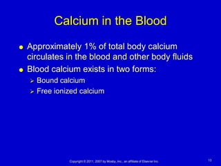 Calcium in the Blood
   Approximately 1% of total body calcium
    circulates in the blood and other body fluids
   Blood calcium exists in two forms:
       Bound calcium
       Free ionized calcium




                 Copyright © 2011, 2007 by Mosby, Inc., an affiliate of Elsevier Inc.   13
 
