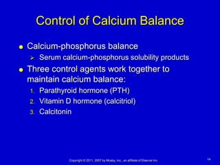 Control of Calcium Balance
   Calcium-phosphorus balance
        Serum calcium-phosphorus solubility products
   Three control agents work together to
    maintain calcium balance:
    1. Parathyroid hormone (PTH)
    2. Vitamin D hormone (calcitriol)
    3. Calcitonin




                 Copyright © 2011, 2007 by Mosby, Inc., an affiliate of Elsevier Inc.   14
 