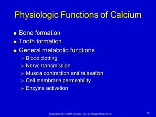 Physiologic Functions of Calcium
   Bone formation
   Tooth formation
   General metabolic functions
     Blood clotting
     Nerve transmission
     Muscle contraction and relaxation
     Cell membrane permeability
     Enzyme activation




               Copyright © 2011, 2007 by Mosby, Inc., an affiliate of Elsevier Inc.   15
 