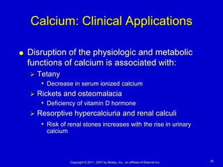 Calcium: Clinical Applications

   Disruption of the physiologic and metabolic
    functions of calcium is associated with:
       Tetany
         • Decrease in serum ionized calcium
       Rickets and osteomalacia
         • Deficiency of vitamin D hormone
       Resorptive hypercalciuria and renal calculi
         • Risk of renal stones increases with the rise in urinary
           calcium



                     Copyright © 2011, 2007 by Mosby, Inc., an affiliate of Elsevier Inc.   16
 