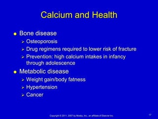 Calcium and Health
   Bone disease
     Osteoporosis
     Drug regimens required to lower risk of fracture
     Prevention: high calcium intakes in infancy
      through adolescence
   Metabolic disease
     Weight gain/body fatness
     Hypertension
     Cancer



                Copyright © 2011, 2007 by Mosby, Inc., an affiliate of Elsevier Inc.   17
 
