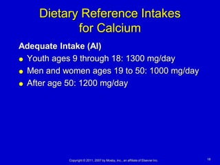 Dietary Reference Intakes
           for Calcium
Adequate Intake (AI)
 Youth ages 9 through 18: 1300 mg/day

 Men and women ages 19 to 50: 1000 mg/day

 After age 50: 1200 mg/day




           Copyright © 2011, 2007 by Mosby, Inc., an affiliate of Elsevier Inc.   18
 