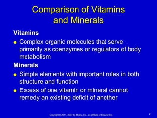 Comparison of Vitamins
          and Minerals
Vitamins
 Complex organic molecules that serve

  primarily as coenzymes or regulators of body
  metabolism
Minerals
 Simple elements with important roles in both
  structure and function
 Excess of one vitamin or mineral cannot

  remedy an existing deficit of another

             Copyright © 2011, 2007 by Mosby, Inc., an affiliate of Elsevier Inc.   2
 