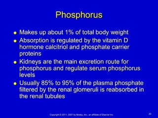 Phosphorus
   Makes up about 1% of total body weight
   Absorption is regulated by the vitamin D
    hormone calcitriol and phosphate carrier
    proteins
   Kidneys are the main excretion route for
    phosphorus and regulate serum phosphorus
    levels
   Usually 85% to 95% of the plasma phosphate
    filtered by the renal glomeruli is reabsorbed in
    the renal tubules

               Copyright © 2011, 2007 by Mosby, Inc., an affiliate of Elsevier Inc.   20
 