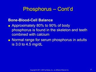 Phosphorus – Cont’d
Bone-Blood-Cell Balance
 Approximately 80% to 90% of body

  phosphorus is found in the skeleton and teeth
  combined with calcium
 Normal range for serum phosphorus in adults

  is 3.0 to 4.5 mg/dL




             Copyright © 2011, 2007 by Mosby, Inc., an affiliate of Elsevier Inc.   21
 