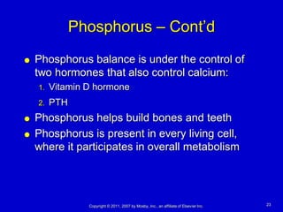 Phosphorus – Cont’d
   Phosphorus balance is under the control of
    two hormones that also control calcium:
    1.   Vitamin D hormone
    2.   PTH
   Phosphorus helps build bones and teeth
   Phosphorus is present in every living cell,
    where it participates in overall metabolism




                 Copyright © 2011, 2007 by Mosby, Inc., an affiliate of Elsevier Inc.   23
 