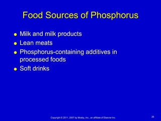 Food Sources of Phosphorus
   Milk and milk products
   Lean meats
   Phosphorus-containing additives in
    processed foods
   Soft drinks




              Copyright © 2011, 2007 by Mosby, Inc., an affiliate of Elsevier Inc.   26
 