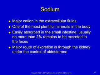 Sodium
   Major cation in the extracellular fluids
   One of the most plentiful minerals in the body
   Easily absorbed in the small intestine; usually
    no more than 2% remains to be excreted in
    the feces
   Major route of excretion is through the kidney
    under the control of aldosterone




               Copyright © 2011, 2007 by Mosby, Inc., an affiliate of Elsevier Inc.   27
 
