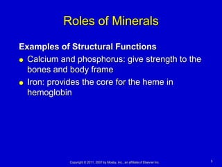 Roles of Minerals
Examples of Structural Functions
 Calcium and phosphorus: give strength to the

  bones and body frame
 Iron: provides the core for the heme in

  hemoglobin




            Copyright © 2011, 2007 by Mosby, Inc., an affiliate of Elsevier Inc.   3
 