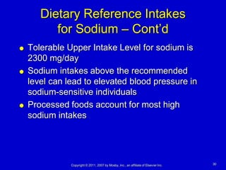 Dietary Reference Intakes
          for Sodium – Cont’d
   Tolerable Upper Intake Level for sodium is
    2300 mg/day
   Sodium intakes above the recommended
    level can lead to elevated blood pressure in
    sodium-sensitive individuals
   Processed foods account for most high
    sodium intakes




               Copyright © 2011, 2007 by Mosby, Inc., an affiliate of Elsevier Inc.   30
 