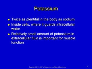 Potassium
   Twice as plentiful in the body as sodium
   Inside cells, where it guards intracellular
    water
   Relatively small amount of potassium in
    extracellular fluid is important for muscle
    function




               Copyright © 2011, 2007 by Mosby, Inc., an affiliate of Elsevier Inc.   31
 