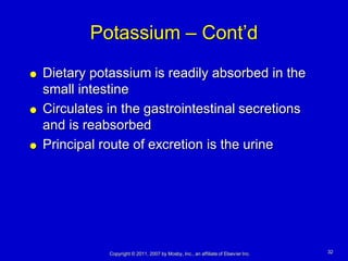 Potassium – Cont’d
   Dietary potassium is readily absorbed in the
    small intestine
   Circulates in the gastrointestinal secretions
    and is reabsorbed
   Principal route of excretion is the urine




               Copyright © 2011, 2007 by Mosby, Inc., an affiliate of Elsevier Inc.   32
 