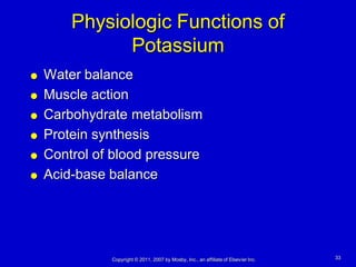 Physiologic Functions of
              Potassium
   Water balance
   Muscle action
   Carbohydrate metabolism
   Protein synthesis
   Control of blood pressure
   Acid-base balance




              Copyright © 2011, 2007 by Mosby, Inc., an affiliate of Elsevier Inc.   33
 