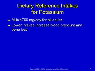Dietary Reference Intakes
             for Potassium
   AI is 4700 mg/day for all adults
   Lower intakes increase blood pressure and
    bone loss




              Copyright © 2011, 2007 by Mosby, Inc., an affiliate of Elsevier Inc.   34
 