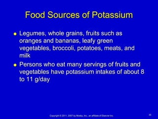 Food Sources of Potassium
   Legumes, whole grains, fruits such as
    oranges and bananas, leafy green
    vegetables, broccoli, potatoes, meats, and
    milk
   Persons who eat many servings of fruits and
    vegetables have potassium intakes of about 8
    to 11 g/day




              Copyright © 2011, 2007 by Mosby, Inc., an affiliate of Elsevier Inc.   35
 