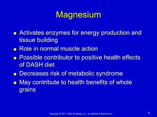 Magnesium
   Activates enzymes for energy production and
    tissue building
   Role in normal muscle action
   Possible contributor to positive health effects
    of DASH diet
   Decreases risk of metabolic syndrome
   May contribute to health benefits of whole
    grains


               Copyright © 2011, 2007 by Mosby, Inc., an affiliate of Elsevier Inc.   36
 