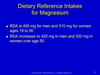 Dietary Reference Intakes
             for Magnesium

   RDA is 400 mg for men and 310 mg for women
    ages 19 to 50
   RDA increases to 420 mg in men and 320 mg in
    women over age 50




               Copyright © 2011, 2007 by Mosby, Inc., an affiliate of Elsevier Inc.   37
 