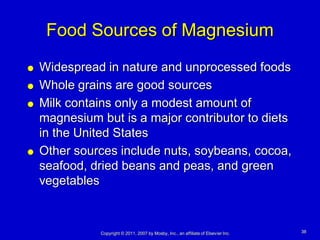 Food Sources of Magnesium
   Widespread in nature and unprocessed foods
   Whole grains are good sources
   Milk contains only a modest amount of
    magnesium but is a major contributor to diets
    in the United States
   Other sources include nuts, soybeans, cocoa,
    seafood, dried beans and peas, and green
    vegetables



              Copyright © 2011, 2007 by Mosby, Inc., an affiliate of Elsevier Inc.   38
 