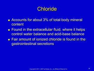 Chloride
   Accounts for about 3% of total body mineral
    content
   Found in the extracellular fluid, where it helps
    control water balance and acid-base balance
   Fair amount of ionized chloride is found in the
    gastrointestinal secretions




               Copyright © 2011, 2007 by Mosby, Inc., an affiliate of Elsevier Inc.   39
 