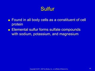 Sulfur
   Found in all body cells as a constituent of cell
    protein
   Elemental sulfur forms sulfate compounds
    with sodium, potassium, and magnesium




               Copyright © 2011, 2007 by Mosby, Inc., an affiliate of Elsevier Inc.   40
 