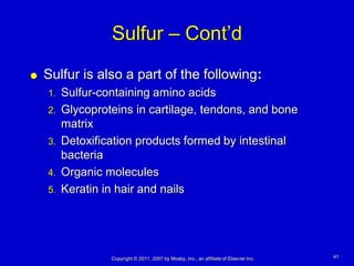 Sulfur – Cont’d
   Sulfur is also a part of the following:
    1. Sulfur-containing amino acids
    2. Glycoproteins in cartilage, tendons, and bone
       matrix
    3. Detoxification products formed by intestinal
       bacteria
    4. Organic molecules
    5. Keratin in hair and nails




                Copyright © 2011, 2007 by Mosby, Inc., an affiliate of Elsevier Inc.   41
 