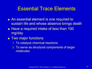 Essential Trace Elements
   An essential element is one required to
    sustain life and whose absence brings death
   Have a required intake of less than 100
    mg/day
   Two major functions
    1.   To catalyze chemical reactions
    2.   To serve as structural components of larger
         molecules




                  Copyright © 2011, 2007 by Mosby, Inc., an affiliate of Elsevier Inc.   42
 