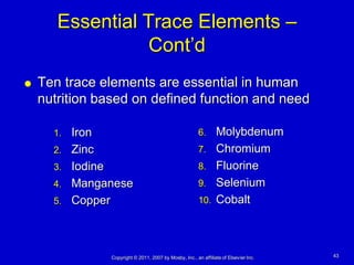Essential Trace Elements –
                  Cont’d
   Ten trace elements are essential in human
    nutrition based on defined function and need

      1. Iron                                           6.  Molybdenum
      2. Zinc                                           7. Chromium
      3. Iodine                                         8. Fluorine
      4. Manganese                                      9. Selenium
      5. Copper                                         10. Cobalt




               Copyright © 2011, 2007 by Mosby, Inc., an affiliate of Elsevier Inc.   43
 