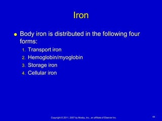 Iron
   Body iron is distributed in the following four
    forms:
    1. Transport iron
    2. Hemoglobin/myoglobin
    3. Storage iron
    4. Cellular iron




               Copyright © 2011, 2007 by Mosby, Inc., an affiliate of Elsevier Inc.   44
 