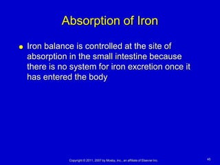 Absorption of Iron
   Iron balance is controlled at the site of
    absorption in the small intestine because
    there is no system for iron excretion once it
    has entered the body




               Copyright © 2011, 2007 by Mosby, Inc., an affiliate of Elsevier Inc.   45
 