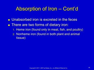 Absorption of Iron – Cont’d
   Unabsorbed iron is excreted in the feces
   There are two forms of dietary iron:
    1.   Heme iron (found only in meat, fish, and poultry)
    2.   Nonheme iron (found in both plant and animal
         tissue)




                  Copyright © 2011, 2007 by Mosby, Inc., an affiliate of Elsevier Inc.   46
 
