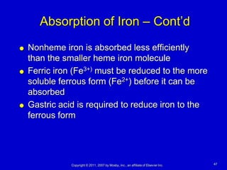 Absorption of Iron – Cont’d
   Nonheme iron is absorbed less efficiently
    than the smaller heme iron molecule
   Ferric iron (Fe3+) must be reduced to the more
    soluble ferrous form (Fe2+) before it can be
    absorbed
   Gastric acid is required to reduce iron to the
    ferrous form




               Copyright © 2011, 2007 by Mosby, Inc., an affiliate of Elsevier Inc.   47
 