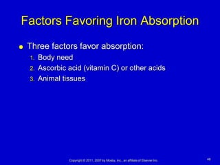 Factors Favoring Iron Absorption
   Three factors favor absorption:
    1. Body need
    2. Ascorbic acid (vitamin C) or other acids
    3. Animal tissues




                Copyright © 2011, 2007 by Mosby, Inc., an affiliate of Elsevier Inc.   48
 