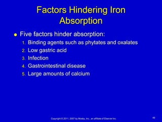Factors Hindering Iron
               Absorption
   Five factors hinder absorption:
    1. Binding agents such as phytates and oxalates
    2. Low gastric acid
    3. Infection
    4. Gastrointestinal disease
    5. Large amounts of calcium




               Copyright © 2011, 2007 by Mosby, Inc., an affiliate of Elsevier Inc.   49
 