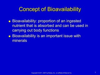Concept of Bioavailability

   Bioavailability: proportion of an ingested
    nutrient that is absorbed and can be used in
    carrying out body functions
   Bioavailability is an important issue with
    minerals




               Copyright © 2011, 2007 by Mosby, Inc., an affiliate of Elsevier Inc.   5
 