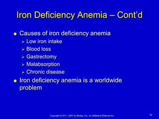 Iron Deficiency Anemia – Cont’d
   Causes of iron deficiency anemia
     Low iron intake
     Blood loss
     Gastrectomy
     Malabsorption
     Chronic disease

   Iron deficiency anemia is a worldwide
    problem



               Copyright © 2011, 2007 by Mosby, Inc., an affiliate of Elsevier Inc.   52
 