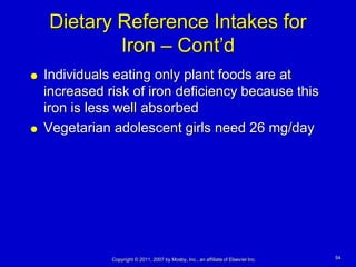 Dietary Reference Intakes for
            Iron – Cont’d
   Individuals eating only plant foods are at
    increased risk of iron deficiency because this
    iron is less well absorbed
   Vegetarian adolescent girls need 26 mg/day




               Copyright © 2011, 2007 by Mosby, Inc., an affiliate of Elsevier Inc.   54
 