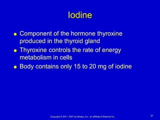 Iodine
   Component of the hormone thyroxine
    produced in the thyroid gland
   Thyroxine controls the rate of energy
    metabolism in cells
   Body contains only 15 to 20 mg of iodine




              Copyright © 2011, 2007 by Mosby, Inc., an affiliate of Elsevier Inc.   57
 
