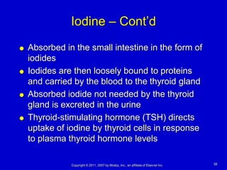 Iodine – Cont’d
   Absorbed in the small intestine in the form of
    iodides
   Iodides are then loosely bound to proteins
    and carried by the blood to the thyroid gland
   Absorbed iodide not needed by the thyroid
    gland is excreted in the urine
   Thyroid-stimulating hormone (TSH) directs
    uptake of iodine by thyroid cells in response
    to plasma thyroid hormone levels

               Copyright © 2011, 2007 by Mosby, Inc., an affiliate of Elsevier Inc.   58
 