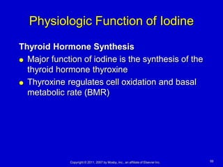 Physiologic Function of Iodine
Thyroid Hormone Synthesis
 Major function of iodine is the synthesis of the

  thyroid hormone thyroxine
 Thyroxine regulates cell oxidation and basal

  metabolic rate (BMR)




             Copyright © 2011, 2007 by Mosby, Inc., an affiliate of Elsevier Inc.   59
 