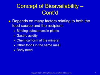 Concept of Bioavailability –
                 Cont’d
   Depends on many factors relating to both the
    food source and the recipient:
     Binding substances in plants
     Gastric acidity
     Chemical form of the mineral
     Other foods in the same meal
     Body need




               Copyright © 2011, 2007 by Mosby, Inc., an affiliate of Elsevier Inc.   6
 