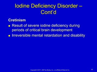 Iodine Deficiency Disorder –
               Cont’d
Cretinism
 Result of severe iodine deficiency during

  periods of critical brain development
 Irreversible mental retardation and disability




             Copyright © 2011, 2007 by Mosby, Inc., an affiliate of Elsevier Inc.   62
 