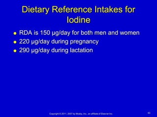 Dietary Reference Intakes for
               Iodine
   RDA is 150 µg/day for both men and women
   220 µg/day during pregnancy
   290 µg/day during lactation




              Copyright © 2011, 2007 by Mosby, Inc., an affiliate of Elsevier Inc.   63
 
